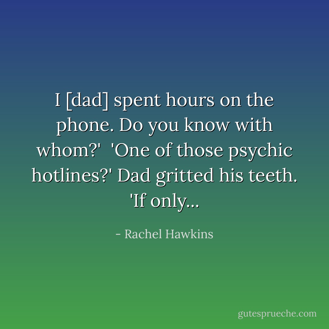 I [dad] spent hours on the phone. Do you know with whom?' <br />'One of those psychic hotlines?' Dad gritted his teeth. 'If only... - Rachel Hawkins