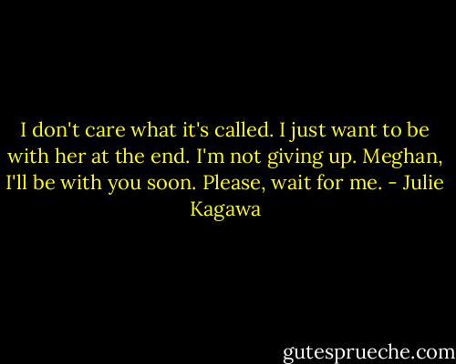 I don't care what it's called. I just want to be with her at the end. I'm not giving up. Meghan, I'll be with you soon. Please, wait for me. - Julie Kagawa