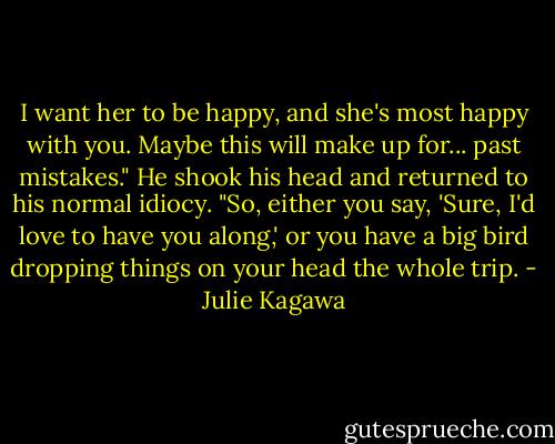 I want her to be happy, and she's most happy with you. Maybe this will make up for... past mistakes." He shook his head and returned to his normal idiocy. "So, either you say, 'Sure, I'd love to have you along,' or you have a big bird dropping things on your head the whole trip. - Julie Kagawa