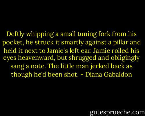 Deftly whipping a small tuning fork from his pocket, he struck it smartly against a pillar and held it next to Jamie's left ear. Jamie rolled his eyes heavenward, but shrugged and obligingly sang a note. The little man jerked back as though he'd been shot. - Diana Gabaldon