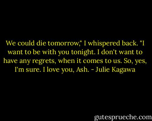 We could die tomorrow," I whispered back. "I want to be with you tonight. I don't want to have any regrets, when it comes to us. So, yes, I'm sure. I love you, Ash. - Julie Kagawa