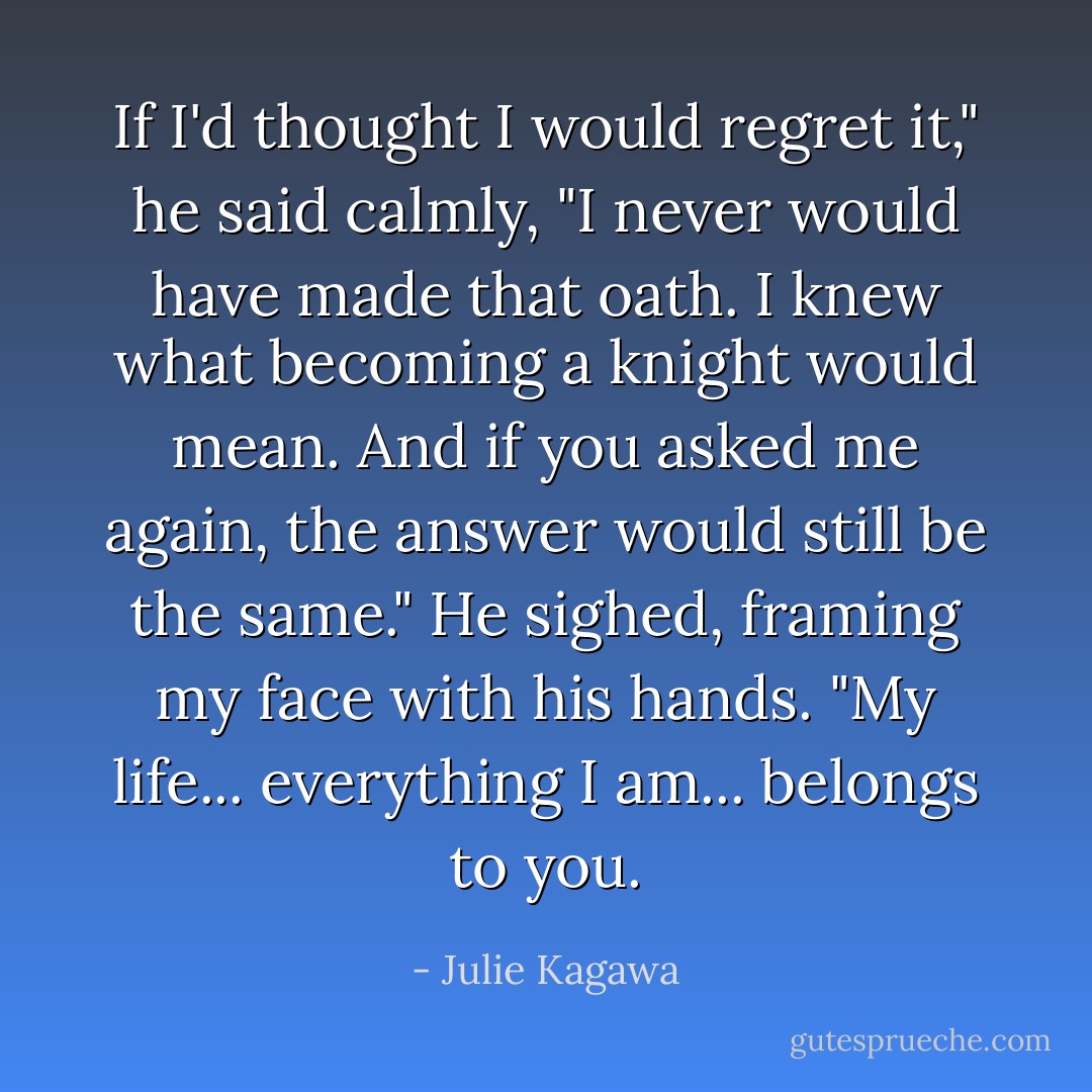 If I'd thought I would regret it," he said calmly, "I never would have made that oath. I knew what becoming a knight would mean. And if you asked me again, the answer would still be the same." He sighed, framing my face with his hands. "My life... everything I am... belongs to you. - Julie Kagawa