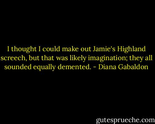 I thought I could make out Jamie's Highland screech, but that was likely imagination; they all sounded equally demented. - Diana Gabaldon