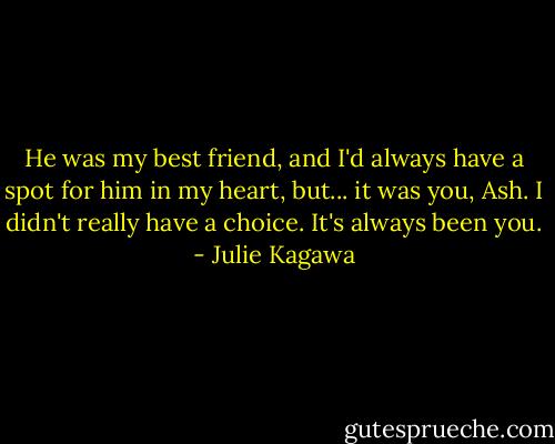 He was my best friend, and I'd always have a spot for him in my heart, but... it was you, Ash. I didn't really have a choice. It's always been you. - Julie Kagawa