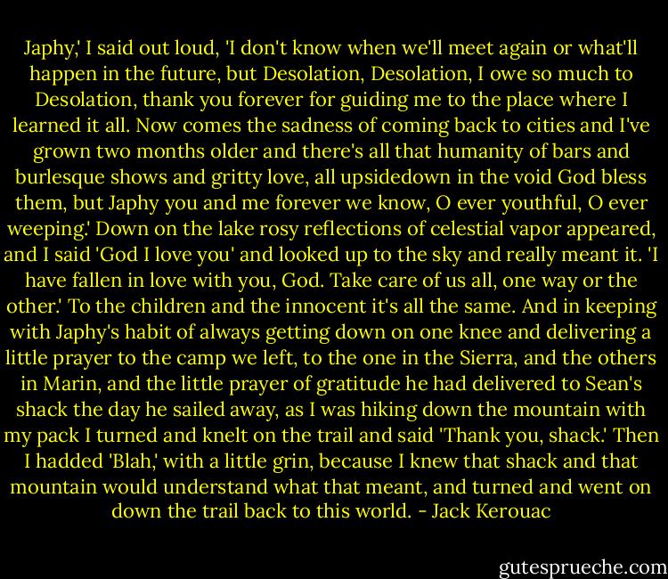 Japhy,' I said out loud, 'I don't know when we'll meet again or what'll happen in the future, but Desolation, Desolation, I owe so much to Desolation, thank you forever for guiding me to the place where I learned it all. Now comes the sadness of coming back to cities and I've grown two months older and there's all that humanity of bars and burlesque shows and gritty love, all upsidedown in the void God bless them, but Japhy you and me forever we know, O ever youthful, O ever weeping.' Down on the lake rosy reflections of celestial vapor appeared, and I said 'God I love you' and looked up to the sky and really meant it. 'I have fallen in love with you, God. Take care of us all, one way or the other.'<br />To the children and the innocent it's all the same.<br />And in keeping with Japhy's habit of always getting down on one knee and delivering a little prayer to the camp we left, to the one in the Sierra, and the others in Marin, and the little prayer of gratitude he had delivered to Sean's shack the day he sailed away, as I was hiking down the mountain with my pack I turned and knelt on the trail and said 'Thank you, shack.' Then I hadded 'Blah,' with a little grin, because I knew that shack and that mountain would understand what that meant, and turned and went on down the trail back to this world. - Jack Kerouac