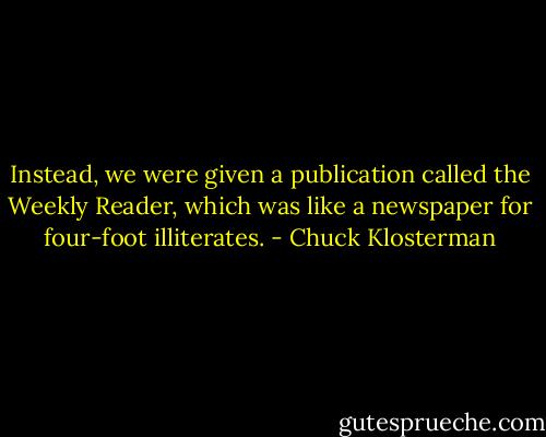 Instead, we were given a publication called the Weekly Reader, which was like a newspaper for four-foot illiterates. - Chuck Klosterman