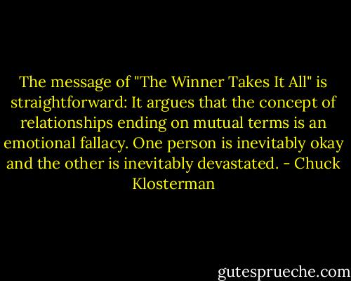 The message of "The Winner Takes It All" is straightforward: It argues that the concept of relationships ending on mutual terms is an emotional fallacy. One person is inevitably okay and the other is inevitably devastated. - Chuck Klosterman