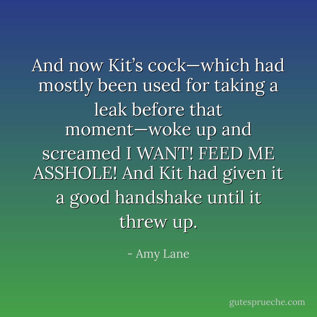 And now Kit’s cock—which had mostly been used for taking a leak before that moment—woke up and screamed <i>I WANT! FEED ME ASSHOLE!</i> And Kit had given it a good handshake until it threw up. - Amy Lane