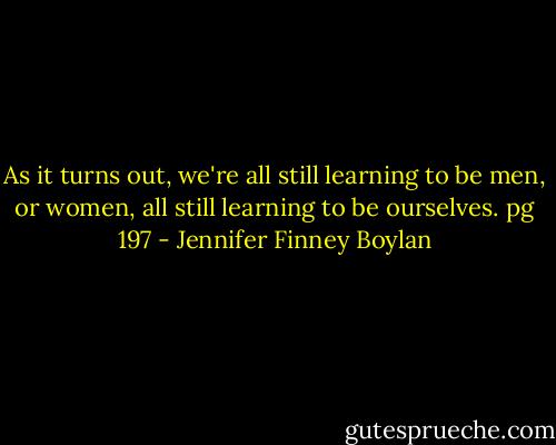 As it turns out, we're all still learning to be men, or women, all still learning to be ourselves. pg 197 - Jennifer Finney Boylan