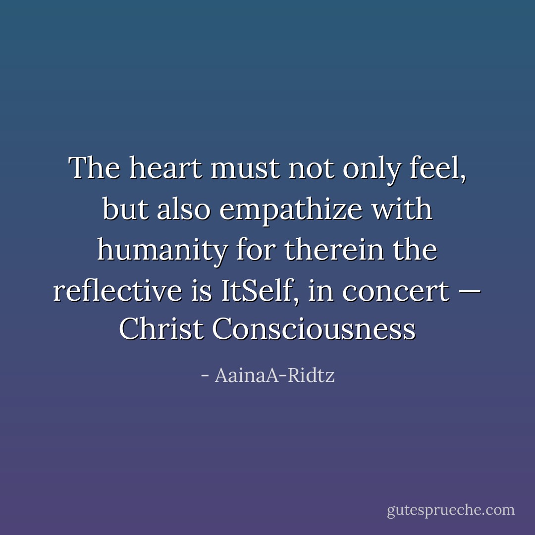 The heart must not only feel, but also empathize with humanity for therein the reflective is ItSelf, in concert — Christ Consciousness - AainaA-Ridtz