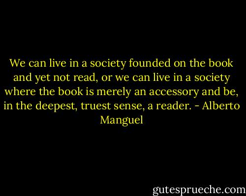 We can live in a society founded on the book and yet not read, or we can live in a society where the book is merely an accessory and be, in the deepest, truest sense, a reader. - Alberto Manguel