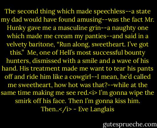 The second thing which made speechless--a state my dad would have found amusing--was the fact Mr. Hunky gave me a masculine grin--a naughty one which made me cream my panties--and said in a velvety baritone, “Run along, sweetheart. I’ve got this.”<br /><br />Me, one of Hell’s most successful bounty hunters, dismissed with a smile and a wave of his hand. His treatment made me want to tear his pants off and ride him like a cowgirl--I mean, he’d called me sweetheart, how hot was that?--while at the same time making me see red.<i> I’m gonna wipe the smirk off his face. Then I’m gonna kiss him. Then..</i> - Eve Langlais