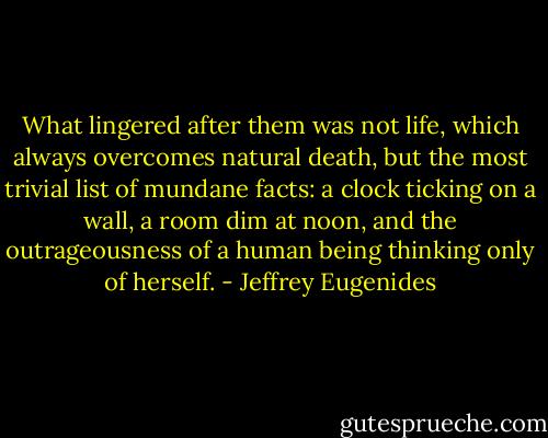 What lingered after them was not life, which always overcomes natural death, but the most trivial list of mundane facts: a clock ticking on a wall, a room dim at noon, and the outrageousness of a human being thinking only of herself. - Jeffrey Eugenides
