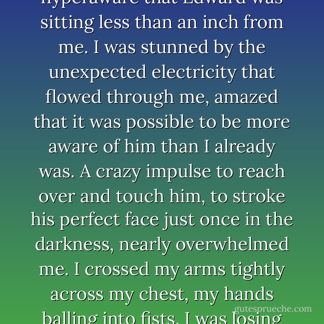 And then, as the room went black, I was suddenly hyperaware that Edward was sitting less than an inch from me. I was stunned by the unexpected electricity that flowed through me, amazed that it was possible to be more aware of him than I already was. A crazy impulse to reach over and touch him, to stroke his perfect face just once in the darkness, nearly overwhelmed me. I crossed my arms tightly across my chest, my hands balling into fists. I was losing my mind. - Stephenie Meyer