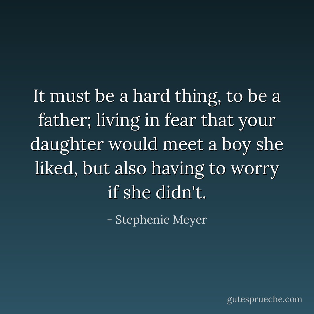 It must be a hard thing, to be a father; living in fear that your daughter would meet a boy she liked, but also having to worry if she didn't. - Stephenie Meyer