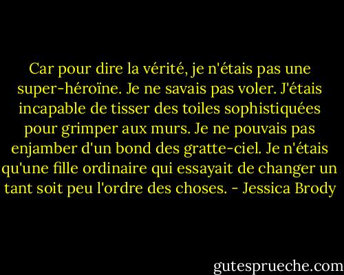 Car pour dire la vérité, je n'étais pas une super-héroïne. Je ne savais pas voler. J'étais incapable de tisser des toiles sophistiquées pour grimper aux murs. Je ne pouvais pas enjamber d'un bond des gratte-ciel. Je n'étais qu'une fille ordinaire qui essayait de changer un tant soit peu l'ordre des choses. - Jessica Brody
