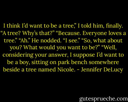 I think I’d want to be a tree,” I told him, finally.<br />“A tree? Why’s that?”<br />“Because. Everyone loves a tree.”<br />“Ah.” He nodded. “I see.”<br />“So, what about you? What would you want to be?”<br />“Well, considering your answer, I suppose I’d want to be a boy, sitting on park bench somewhere beside a tree named Nicole. - Jennifer DeLucy