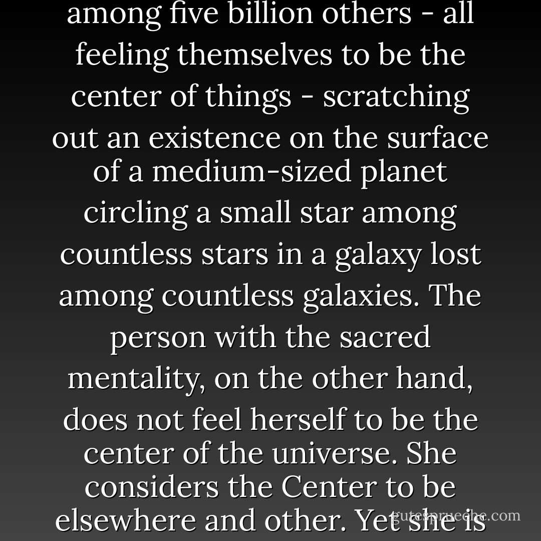The person with a secular mentality feels himself to be the center of the universe. Yet he is likely to suffer from a sense of meaninglessness and insignificance because he knows he’s but one human among five billion others - all feeling themselves to be the center of things - scratching out an existence on the surface of a medium-sized planet circling a small star among countless stars in a galaxy lost among countless galaxies. The person with the sacred mentality, on the other hand, does not feel herself to be the center of the universe. She considers the Center to be elsewhere and other. Yet she is unlikely to feel lost or insignificant precisely because she draws her significance and meaning from her relationship, her connection, with that center, that Other. - M. Scott Peck