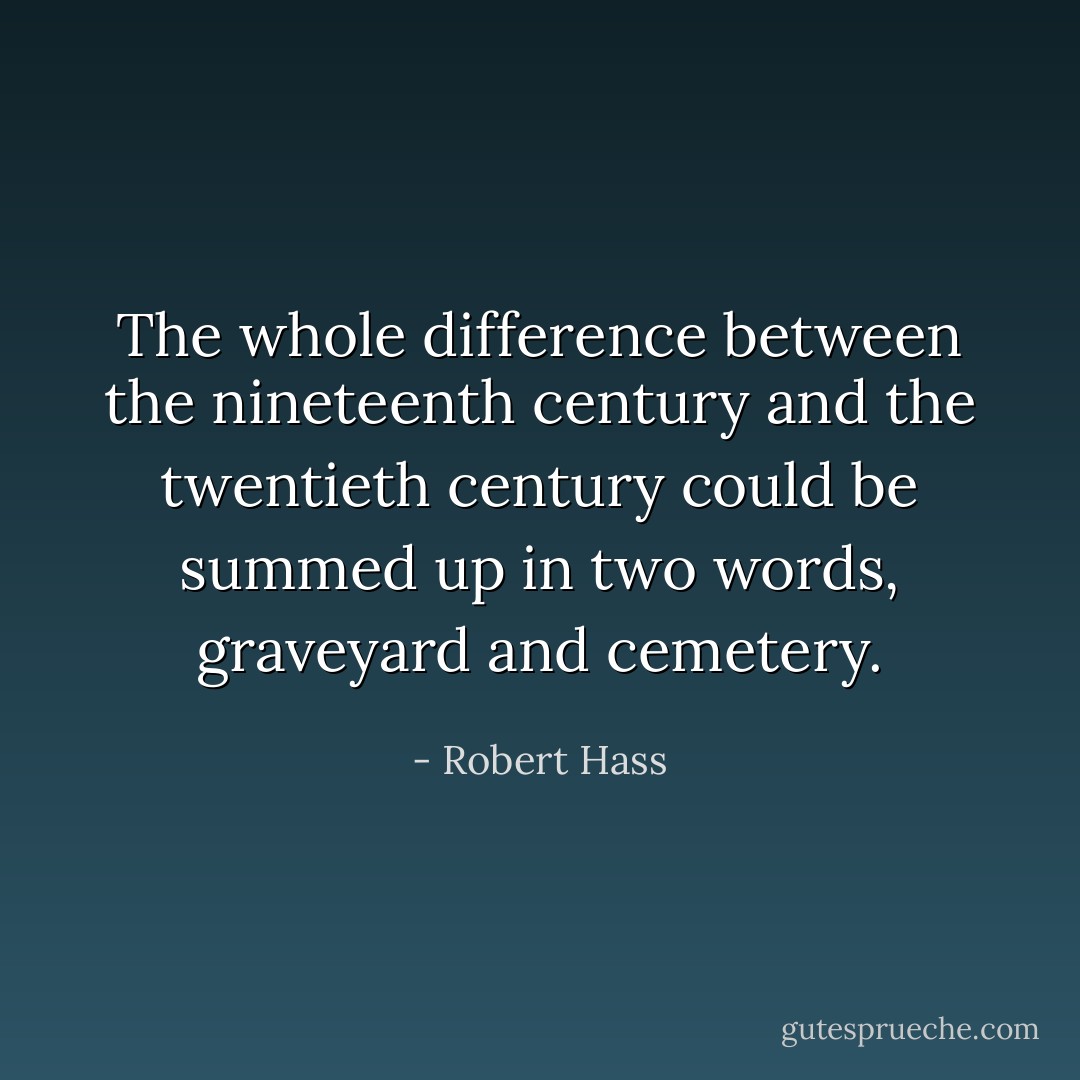The whole difference between the nineteenth century and the twentieth century could be summed up in two words, graveyard and cemetery. - Robert Hass