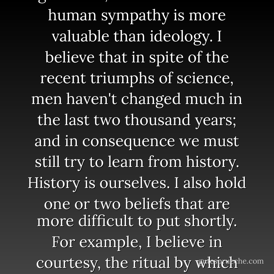 At this point I reveal myself in my true colours, as a stick-in-the-mud. I hold a number of beliefs that have been repudiated by the liveliest intellects of our time. I believe that order is better than chaos, creation better than destruction. I prefer gentleness to violence, forgiveness to vendetta. On the whole I think that knowledge is preferable to ignorance, and I am sure that human sympathy is more valuable than ideology. I believe that in spite of the recent triumphs of science, men haven't changed much in the last two thousand years; and in consequence we must still try to learn from history. History is ourselves. I also hold one or two beliefs that are more difficult to put shortly. For example, I believe in courtesy, the ritual by which we avoid hurting other people's feelings by satisfying our own egos. And I think we should remember that we are part of a great whole. All living things are our brothers and sisters. Above all, I believe in the God-given genius of certain individuals, and I value a society that makes their existence possible. - Kenneth  Clark