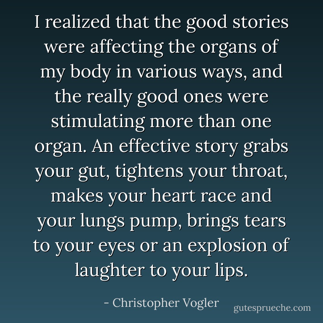 I realized that the good stories were affecting the organs of my body in various ways, and the really good ones were stimulating more than one organ. An effective story grabs your gut, tightens your throat, makes your heart race and your lungs pump, brings tears to your eyes or an explosion of laughter to your lips. - Christopher Vogler