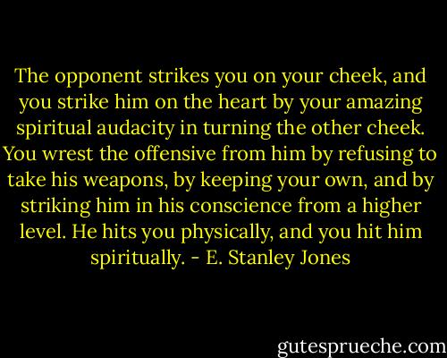The opponent strikes you on your cheek, and you strike him on the heart by your amazing spiritual audacity in turning the other cheek. You wrest the offensive from him by refusing to take his weapons, by keeping your own, and by striking him in his conscience from a higher level. He hits you physically, and you hit him spiritually. - E. Stanley Jones