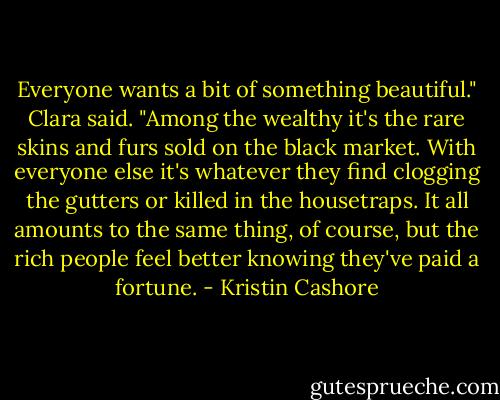 Everyone wants a bit of something beautiful." Clara said. "Among the wealthy it's the rare skins and furs sold on the black market. With everyone else it's whatever they find clogging the gutters or killed in the housetraps. It all amounts to the same thing, of course, but the rich people feel better knowing they've paid a fortune. - Kristin Cashore