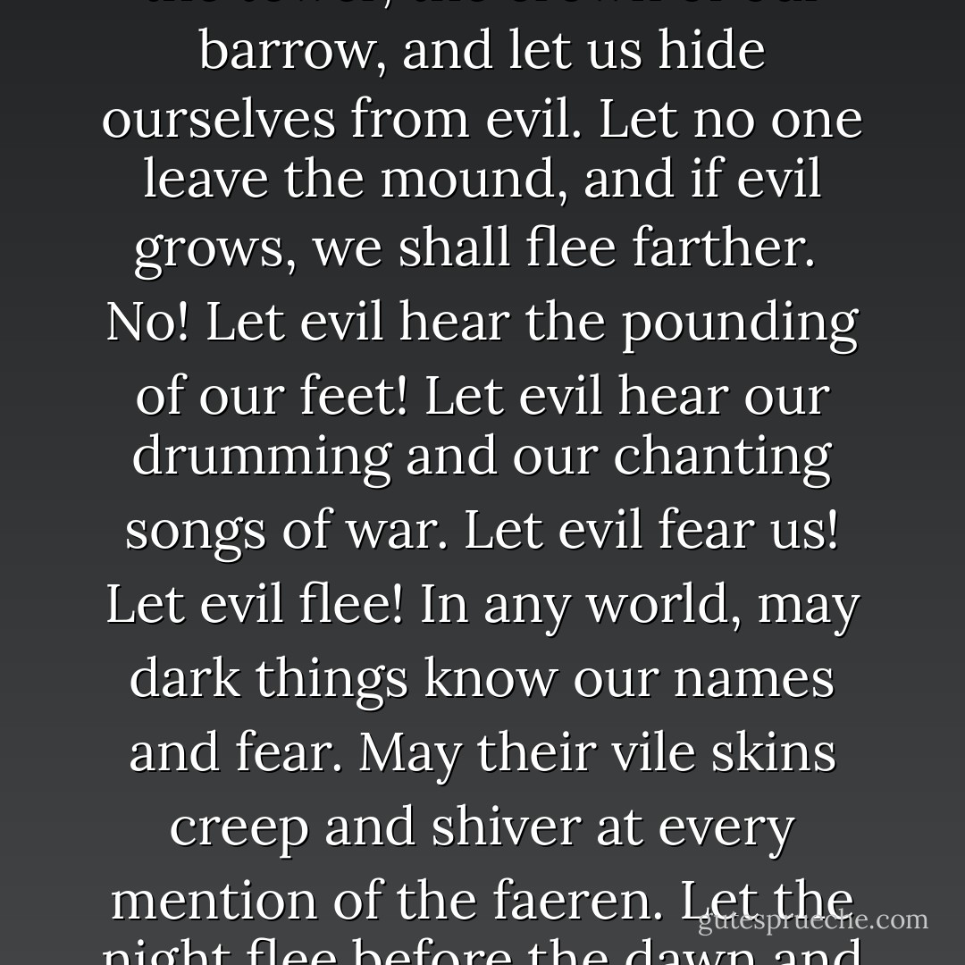 Her evil cannot reach us here. Let us burn the ancient tree-mace trees and close off the ancient ways. Tear down the tower, the crown of our barrow, and let us hide ourselves from evil. Let no one leave the mound, and if evil grows, we shall flee farther.<br /><br />No! Let evil hear the pounding of our feet! Let evil hear our drumming and our chanting songs of war. Let evil fear us! Let evil flee! In any world, may dark things know our names and fear. May their vile skins creep and shiver at every mention of the faeren. Let the night flee before the dawn and darkness crowd into the shadows. We march to war!"<br /><br />- Nudd, the Chestnut King - N.D. Wilson