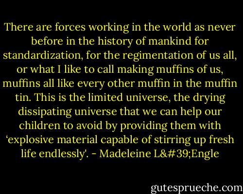 There are forces working in the world as never before in the history of mankind for standardization, for the regimentation of us all, or what I like to call making muffins of us, muffins all like every other muffin in the muffin tin. This is the limited universe, the drying dissipating universe that we can help our children to avoid by providing them with ‘explosive material capable of stirring up fresh life endlessly'. - Madeleine L'Engle
