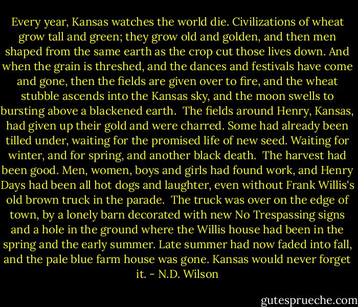 Every year, Kansas watches the world die. Civilizations of wheat grow tall and green; they grow old and golden, and then men shaped from the same earth as the crop cut those lives down. And when the grain is threshed, and the dances and festivals have come and gone, then the fields are given over to fire, and the wheat stubble ascends into the Kansas sky, and the moon swells to bursting above a blackened earth.<br /><br />The fields around Henry, Kansas, had given up their gold and were charred. Some had already been tilled under, waiting for the promised life of new seed. Waiting for winter, and for spring, and another black death.<br /><br />The harvest had been good. Men, women, boys and girls had found work, and Henry Days had been all hot dogs and laughter, even without Frank Willis's old brown truck in the parade.<br /><br />The truck was over on the edge of town, by a lonely barn decorated with new No Trespassing signs and a hole in the ground where the Willis house had been in the spring and the early summer. Late summer had now faded into fall, and the pale blue farm house was gone. Kansas would never forget it. - N.D. Wilson