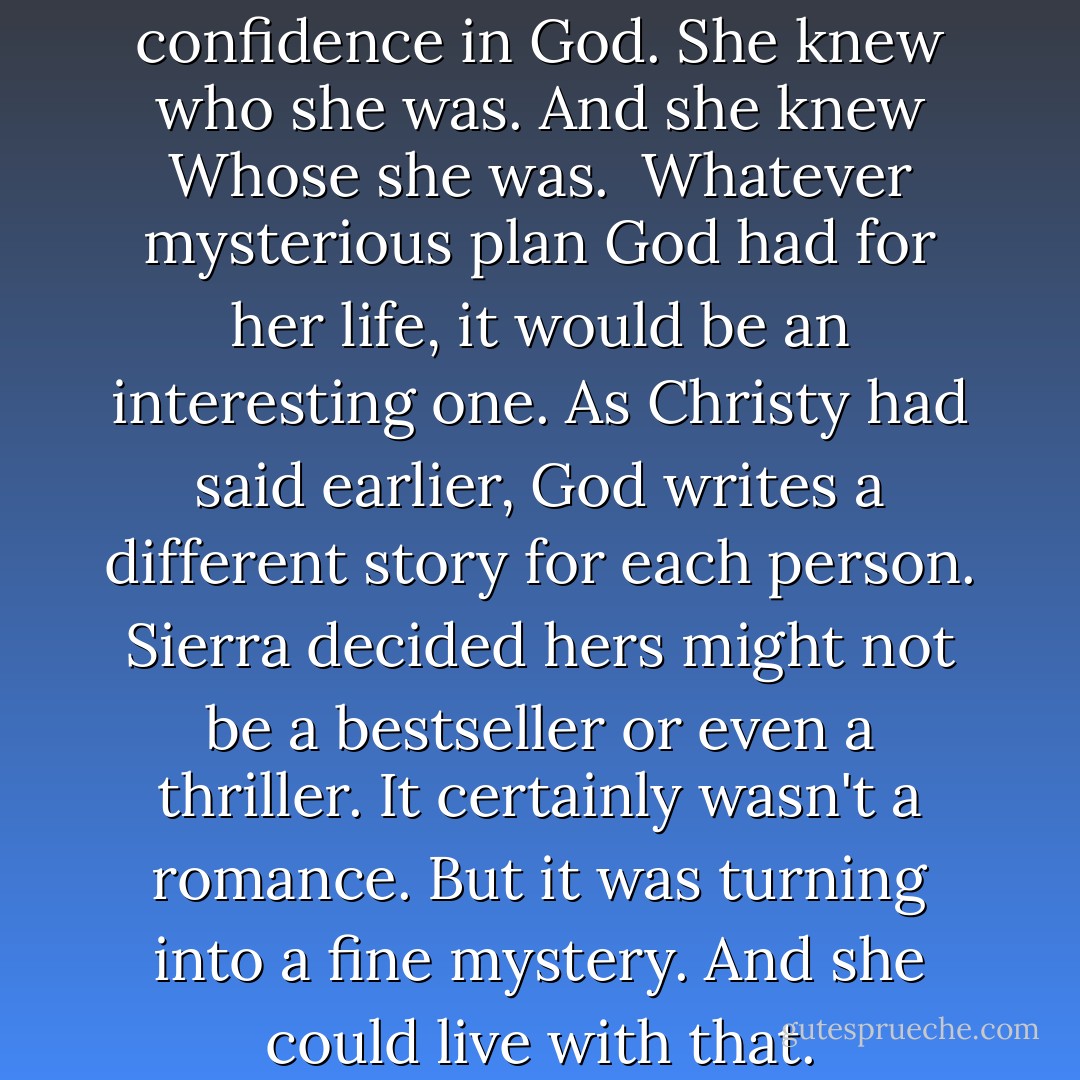 Sierra felt full of hope and confidence in God. She knew who she was. And she knew Whose she was.<br /><br />Whatever mysterious plan God had for her life, it would be an interesting one. As Christy had said earlier, God writes a different story for each person. Sierra decided hers might not be a bestseller or even a thriller. It certainly wasn't a romance. But it was turning into a fine mystery. And she could live with that. - Robin Jones Gunn