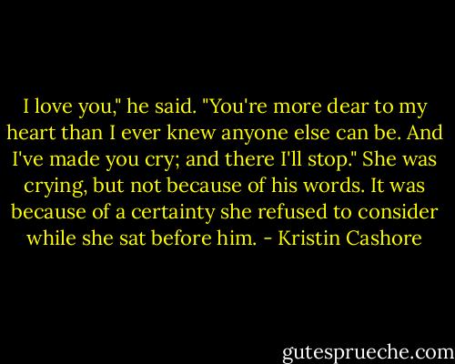 I love you," he said. "You're more dear to my heart than I ever knew anyone else can be. And I've made you cry; and there I'll stop."<br />She was crying, but not because of his words. It was because of a certainty she refused to consider while she sat before him. - Kristin Cashore