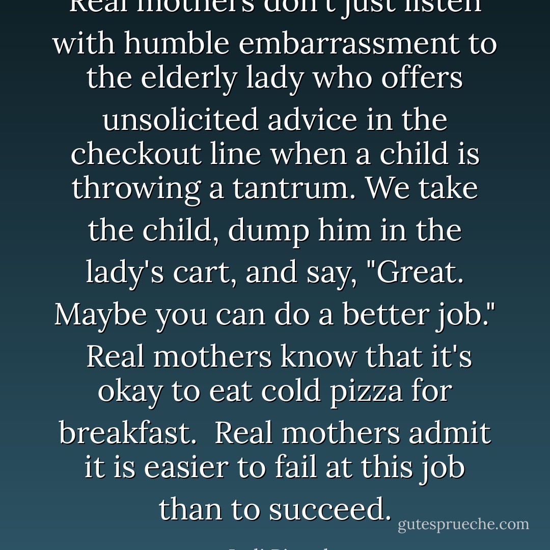 Real mothers don't just listen with humble embarrassment to the elderly lady who offers unsolicited advice in the checkout line when a child is throwing a tantrum. We take the child, dump him in the lady's cart, and say, "Great. Maybe you can do a better job."<br /><br />Real mothers know that it's okay to eat cold pizza for breakfast.<br /><br />Real mothers admit it is easier to fail at this job than to succeed. - Jodi Picoult