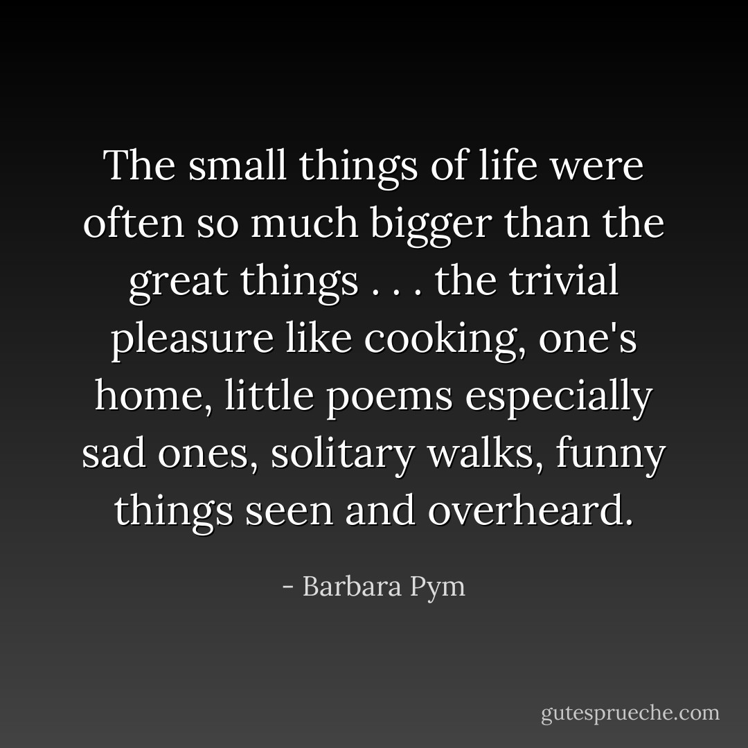 The small things of life were often so much bigger than the great things . . . the trivial pleasure like cooking, one's home, little poems especially sad ones, solitary walks, funny things seen and overheard. - Barbara Pym