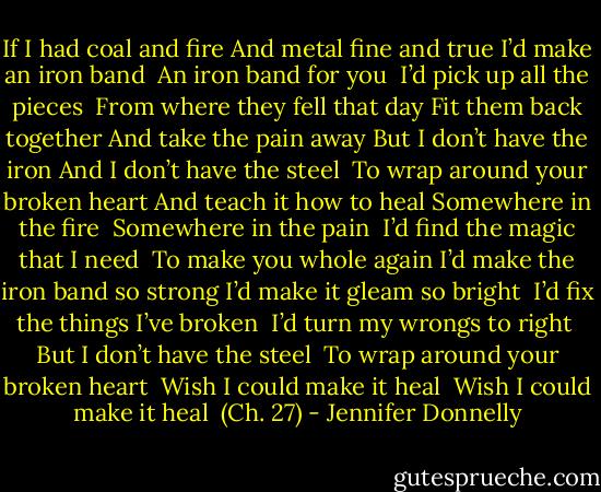 If I had coal and fire<br />And metal fine and true<br />I’d make an iron band <br />An iron band for you <br />I’d pick up all the pieces <br />From where they fell that day<br />Fit them back together<br />And take the pain away<br />But I don’t have the iron<br />And I don’t have the steel <br />To wrap around your broken heart<br />And teach it how to heal<br />Somewhere in the fire <br />Somewhere in the pain <br />I’d find the magic that I need <br />To make you whole again<br />I’d make the iron band so strong<br />I’d make it gleam so bright <br />I’d fix the things I’ve broken <br />I’d turn my wrongs to right <br />But I don’t have the steel <br />To wrap around your broken heart <br />Wish I could make it heal <br />Wish I could make it heal <br />(Ch. 27) - Jennifer Donnelly