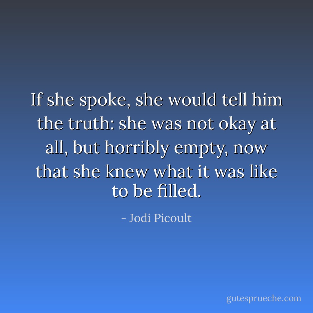 If she spoke, she would tell him the truth: she was not okay at all, but horribly empty, now that she knew what it was like to be filled. - Jodi Picoult