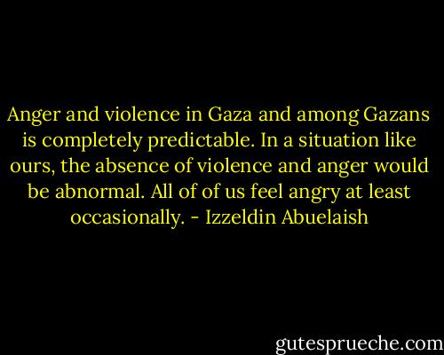 Anger and violence in Gaza and among Gazans is completely predictable. In a situation like ours, the absence of violence and anger would be abnormal. All of of us feel angry at least occasionally. - Izzeldin Abuelaish