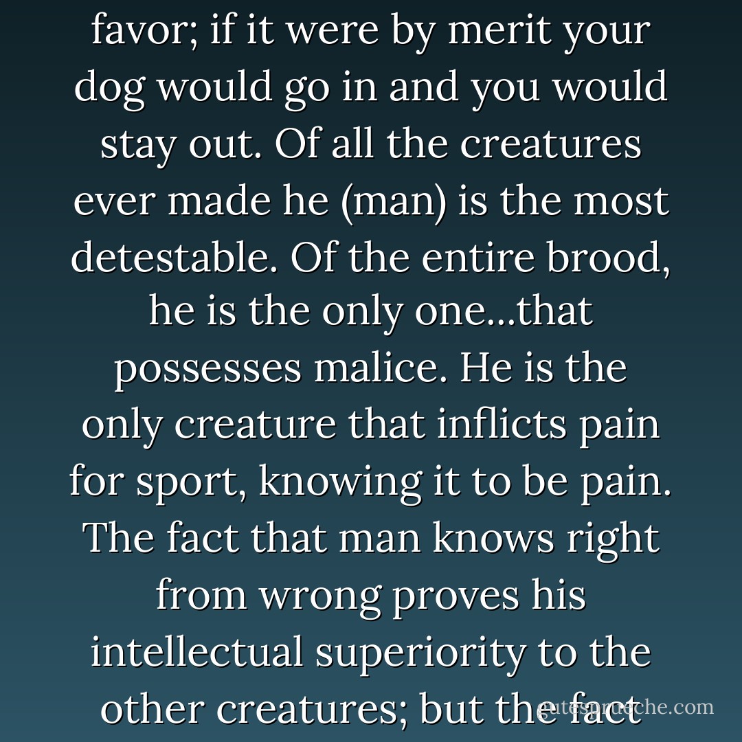 It is just like man's vanity and impertinence to call an animal dumb because it is dumb to his dull perceptions. Heaven is by favor; if it were by merit your dog would go in and you would stay out. Of all the creatures ever made he (man) is the most detestable. Of the entire brood, he is the only one...that possesses malice. He is the only creature that inflicts pain for sport, knowing it to be pain. The fact that man knows right from wrong proves his intellectual superiority to the other creatures; but the fact that he can do wrong proves his moral inferiority to any creature that cannot. - Mark Twain