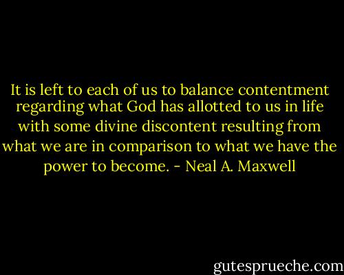 It is left to each of us to balance contentment regarding what God has allotted to us in life with some divine discontent resulting from what we are in comparison to what we have the power to become. - Neal A. Maxwell