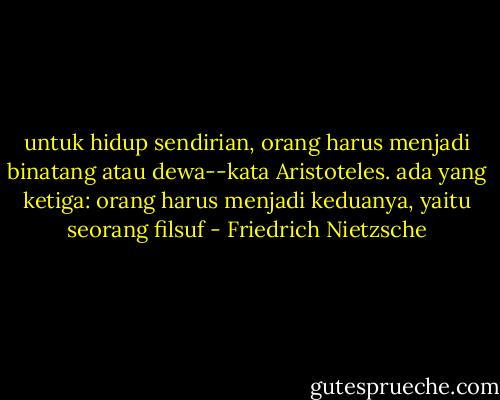 untuk hidup sendirian, orang harus menjadi binatang atau dewa--kata Aristoteles. ada yang ketiga: orang harus menjadi keduanya, yaitu seorang filsuf - Friedrich Nietzsche