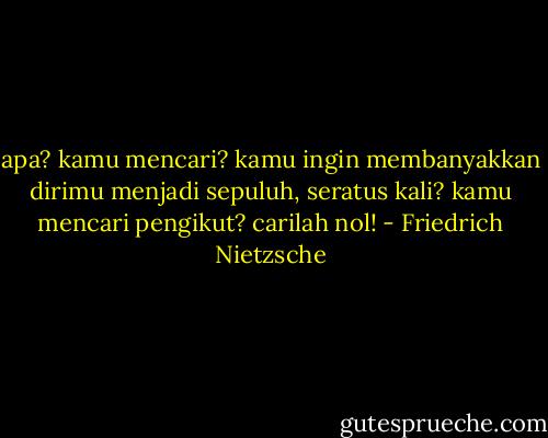 apa? kamu mencari? kamu ingin membanyakkan dirimu menjadi sepuluh, seratus kali? kamu mencari pengikut? carilah nol! - Friedrich Nietzsche