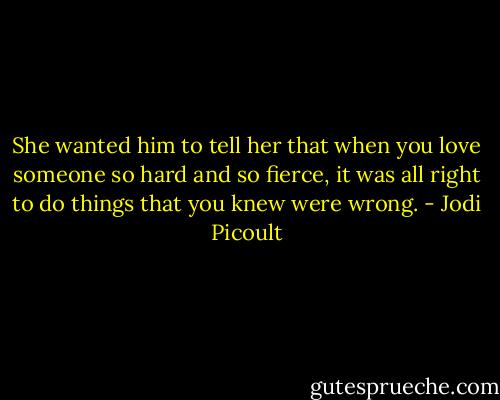 She wanted him to tell her that when you love someone so hard and so fierce, it was all right to do things that you knew were wrong. - Jodi Picoult
