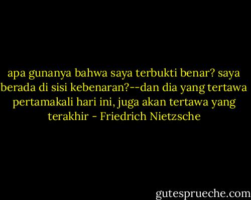apa gunanya bahwa saya terbukti benar? saya berada di sisi kebenaran?--dan dia yang tertawa pertamakali hari ini, juga akan tertawa yang terakhir - Friedrich Nietzsche