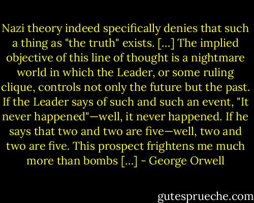 Nazi theory indeed specifically denies that such a thing as "the truth" exists. […] The implied objective of this line of thought is a nightmare world in which the Leader, or some ruling clique, controls not only the future but the past. If the Leader says of such and such an event, "It never happened"—well, it never happened. If he says that two and two are five—well, two and two are five. This prospect frightens me much more than bombs […] - George Orwell