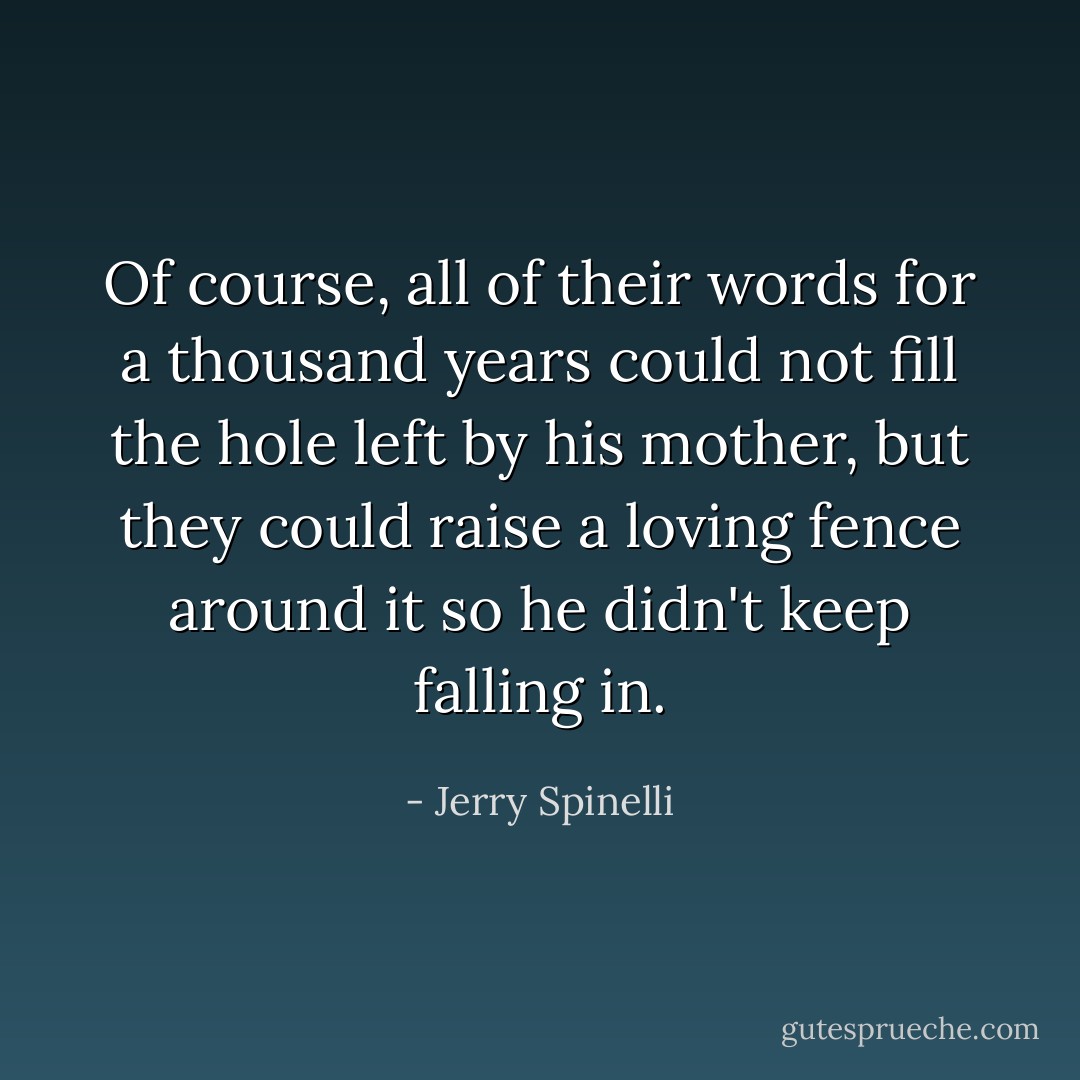 Of course, all of their words for a thousand years could not fill the hole left by his mother, but they could raise a loving fence around it so he didn't keep falling in. - Jerry Spinelli