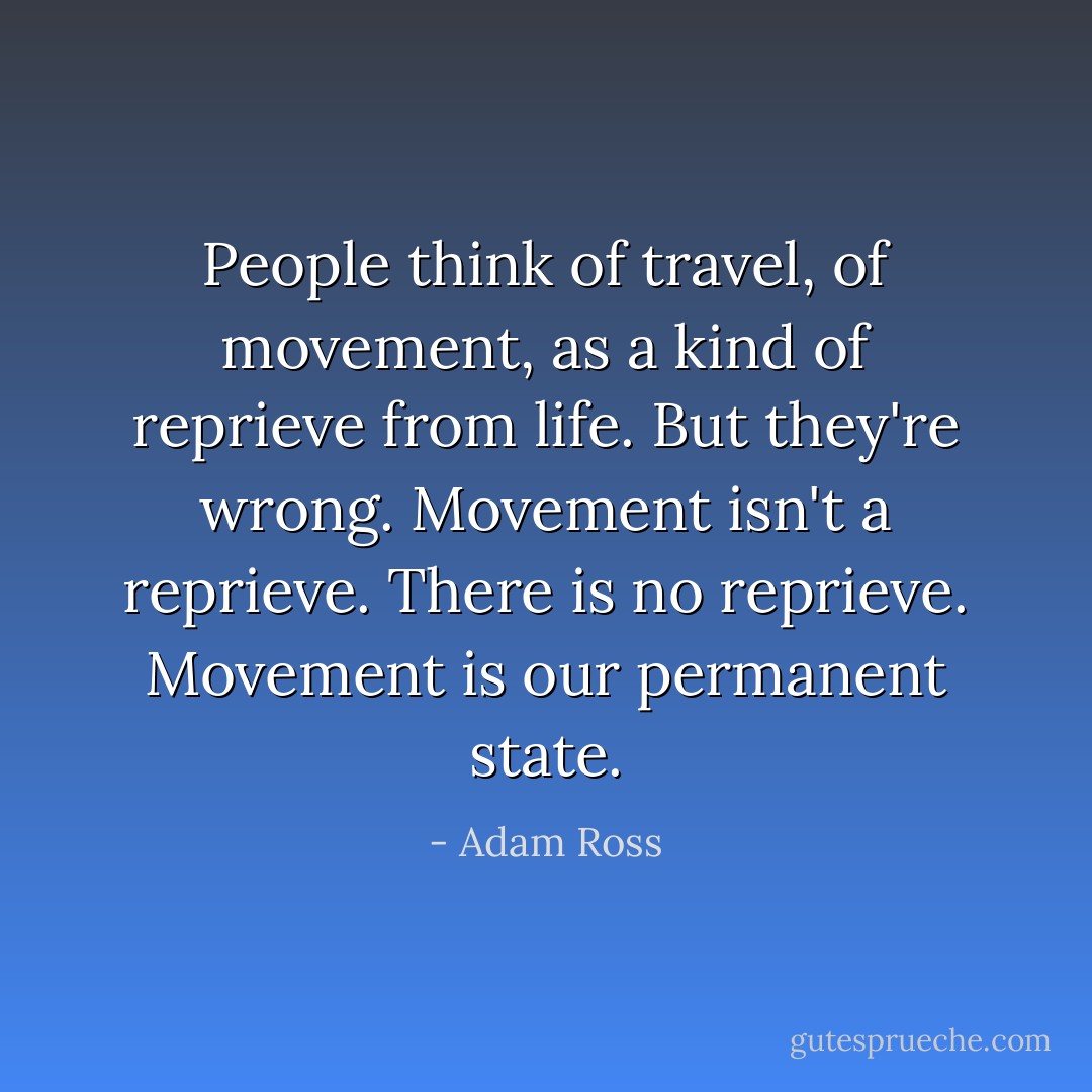 People think of travel, of movement, as a kind of reprieve from life. But they're wrong. Movement isn't a reprieve. There <i>is</i> no reprieve. Movement is our permanent state. - Adam Ross