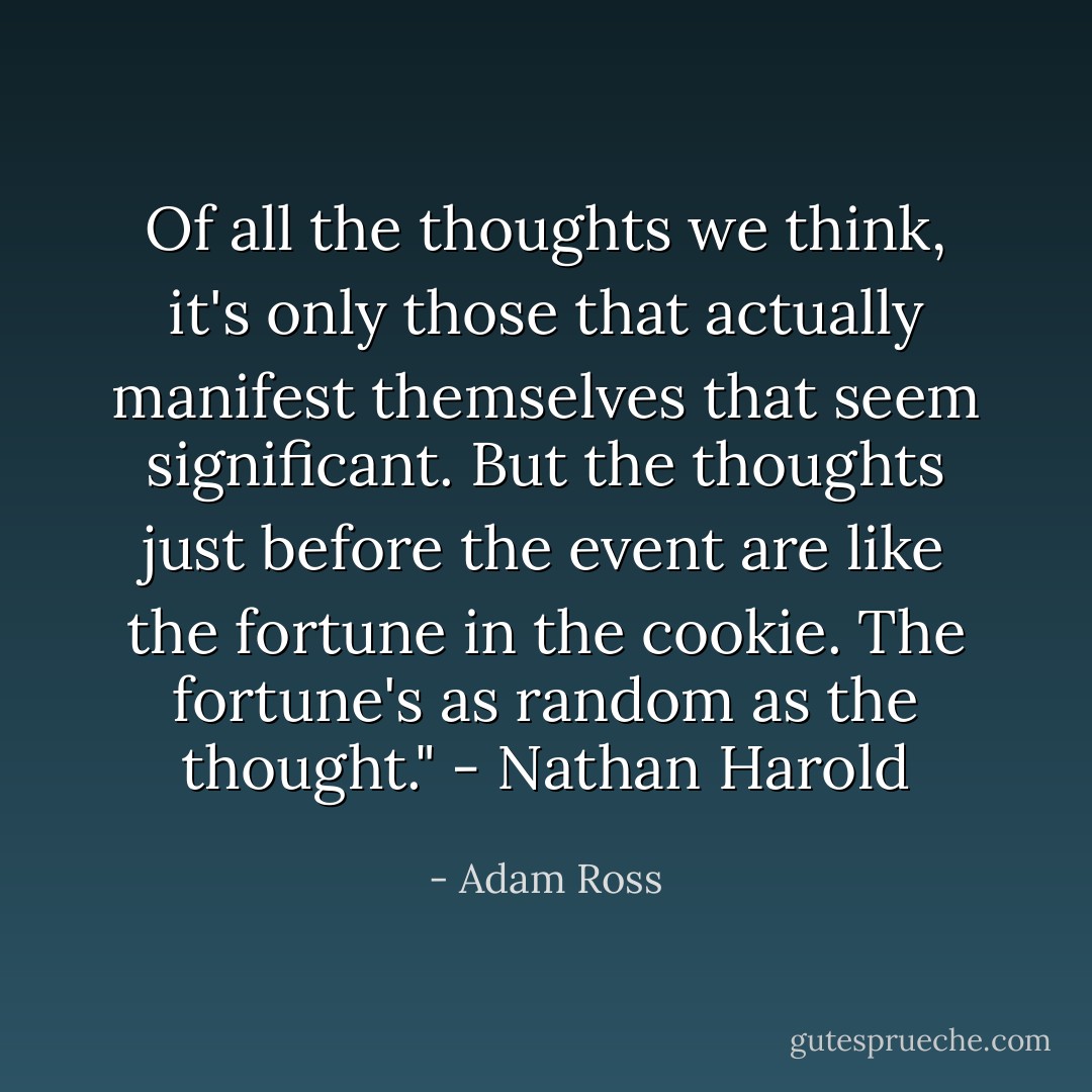 Of all the thoughts we think, it's only those that actually manifest themselves that seem significant. But the thoughts just before the event are like the fortune in the cookie. The fortune's as random as the thought." - Nathan Harold - Adam Ross