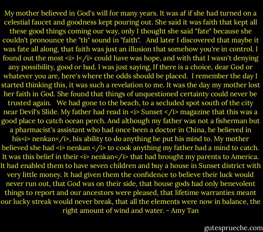 My mother believed in God's will for many years. It was af if she had turned on a celestial faucet and goodness kept pouring out. She said it was faith that kept all these good things coming our way, only I thought she said "fate" because she couldn't pronounce the "th" sound in "faith". <br /><br />And later I discovered that maybe it was fate all along, that faith was just an illusion that somehow you're in control. I found out the most <i> I</i> could have was hope, and with that I wasn't denying any possibility, good or bad. I was just saying, If there is a choice, dear God or whatever you are, here's where the odds should be placed.<br /><br />I remember the day I started thinking this, it was such a revelation to me. It was the day my mother lost her faith in God. She found that things of unquestioned certainty could never be trusted again.<br /> <br />We had gone to the beach, to a secluded spot south of the city near Devil's Slide. My father had read in <i> Sunset </i> magazine that this was a good place to catch ocean perch. And although my father was not a fisherman but a pharmacist's assistant who had once been a doctor in China, he believed in his<i> nenkan</i>, his ability to do anything he put his mind to. My mother believed she had <i> nenkan </i> to cook anything my father had a mind to catch. It was this belief in their <i> nenkan</i> that had brought my parents to America. It had enabled them to have seven children and buy a house in Sunset district with very little money. It had given them the confidence to believe their luck would never run out, that God was on their side, that house gods had only benevolent things to report and our ancestors were pleased, that lifetime warranties meant our lucky streak would never break, that all the elements were now in balance, the right amount of wind and water. - Amy Tan