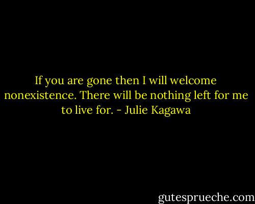 If you are gone then I will welcome nonexistence. There will be nothing left for me to live for. - Julie Kagawa