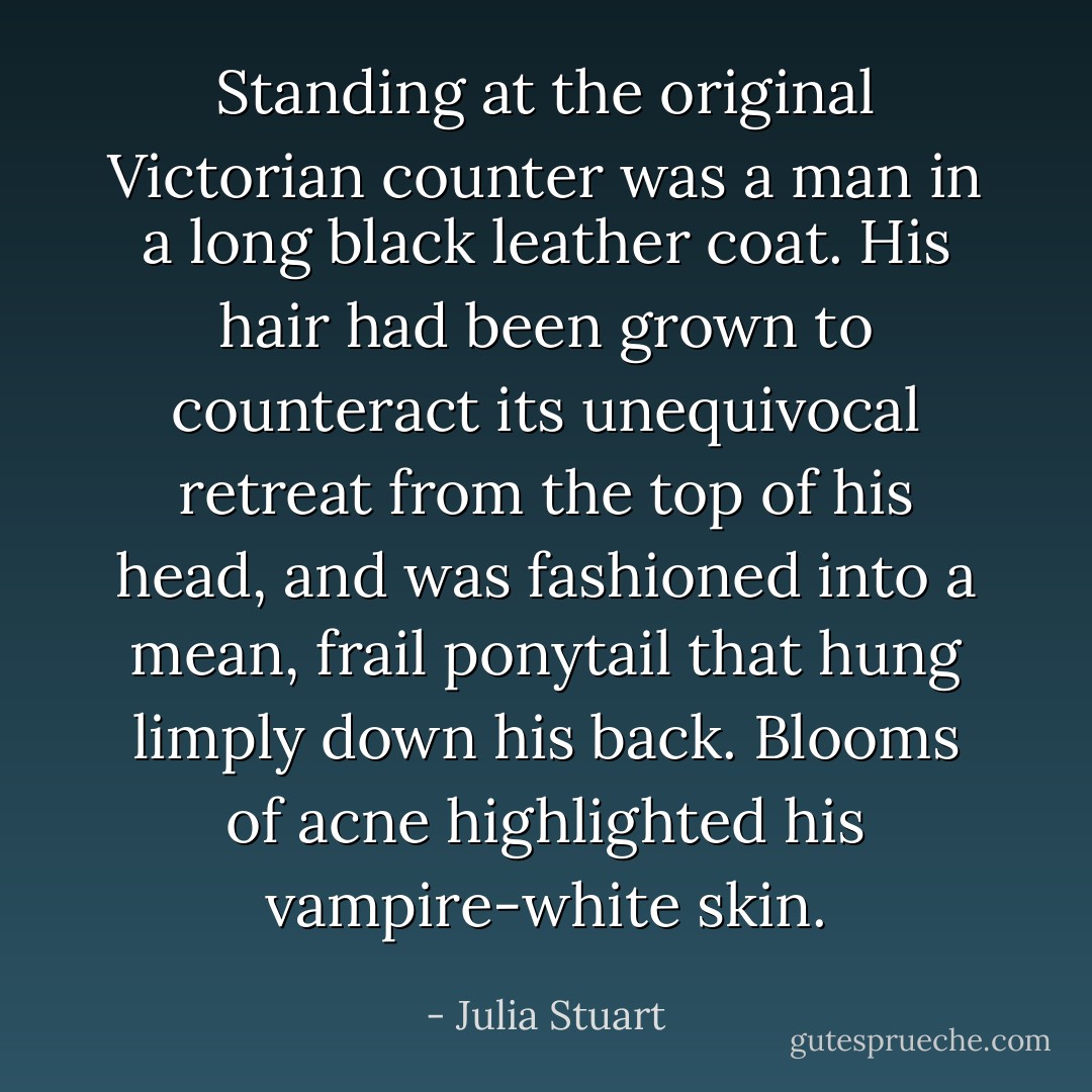 Standing at the original Victorian counter was a man in a long black leather coat. His hair had been grown to counteract its unequivocal retreat from the top of his head, and was fashioned into a mean, frail ponytail that hung limply down his back. Blooms of acne highlighted his vampire-white skin. - Julia Stuart